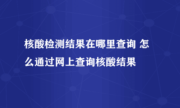 核酸检测结果在哪里查询 怎么通过网上查询核酸结果