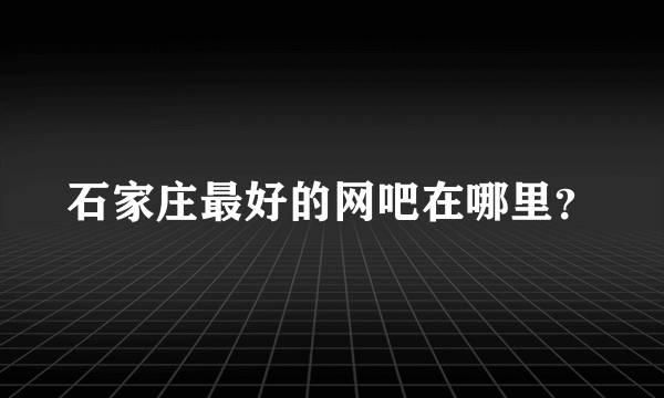 石家庄最好的网吧在哪里？