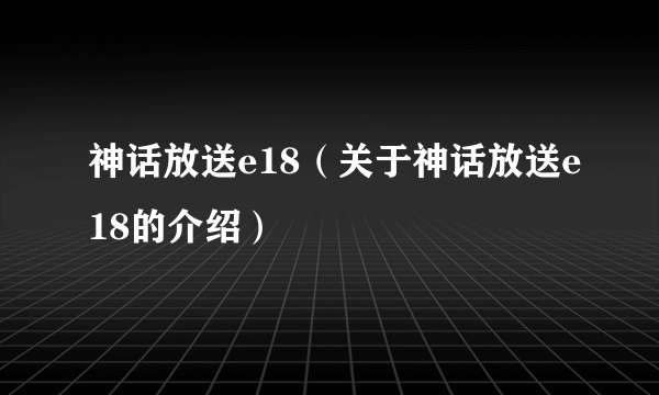 神话放送e18（关于神话放送e18的介绍）