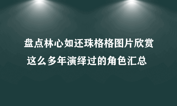 盘点林心如还珠格格图片欣赏 这么多年演绎过的角色汇总