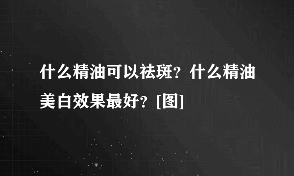 什么精油可以祛斑？什么精油美白效果最好？[图]