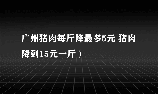 广州猪肉每斤降最多5元 猪肉降到15元一斤）