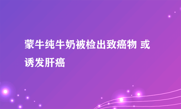 蒙牛纯牛奶被检出致癌物 或诱发肝癌