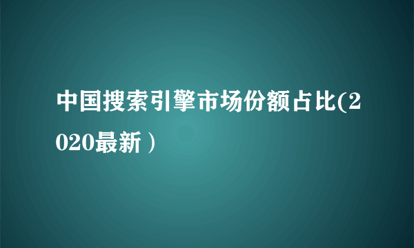 中国搜索引擎市场份额占比(2020最新）