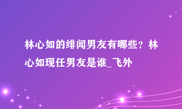 林心如的绯闻男友有哪些？林心如现任男友是谁_飞外