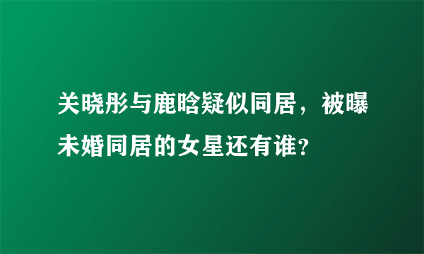 关晓彤与鹿晗疑似同居，被曝未婚同居的女星还有谁？