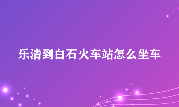 乐清到白石火车站怎么坐车