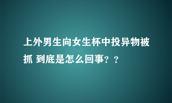 上外男生向女生杯中投异物被抓 到底是怎么回事？？