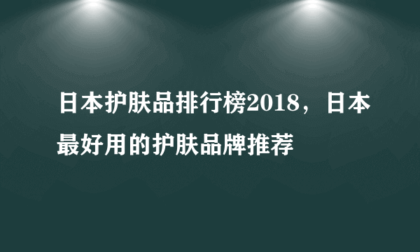 日本护肤品排行榜2018，日本最好用的护肤品牌推荐