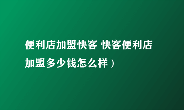 便利店加盟快客 快客便利店加盟多少钱怎么样）