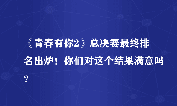 《青春有你2》总决赛最终排名出炉！你们对这个结果满意吗？