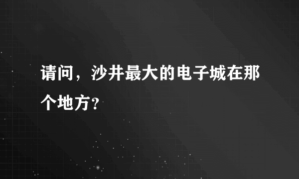 请问，沙井最大的电子城在那个地方？