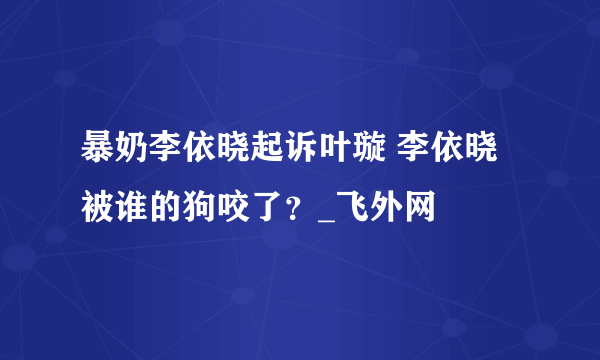 暴奶李依晓起诉叶璇 李依晓被谁的狗咬了？_飞外网