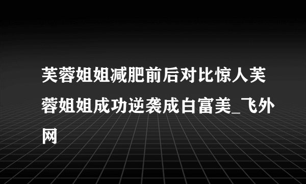 芙蓉姐姐减肥前后对比惊人芙蓉姐姐成功逆袭成白富美_飞外网