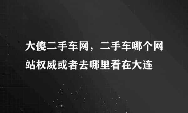 大傻二手车网，二手车哪个网站权威或者去哪里看在大连