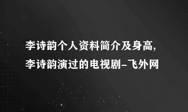 李诗韵个人资料简介及身高,李诗韵演过的电视剧-飞外网