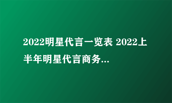 2022明星代言一览表 2022上半年明星代言商务总汇 各大明星代言