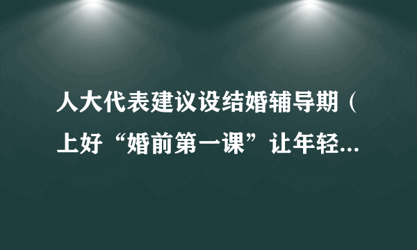 人大代表建议设结婚辅导期（上好“婚前第一课”让年轻人“持证上岗”）