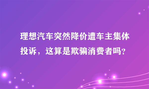 理想汽车突然降价遭车主集体投诉，这算是欺骗消费者吗？