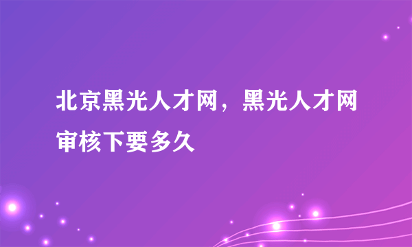 北京黑光人才网，黑光人才网审核下要多久