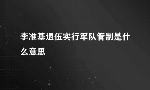 李准基退伍实行军队管制是什么意思