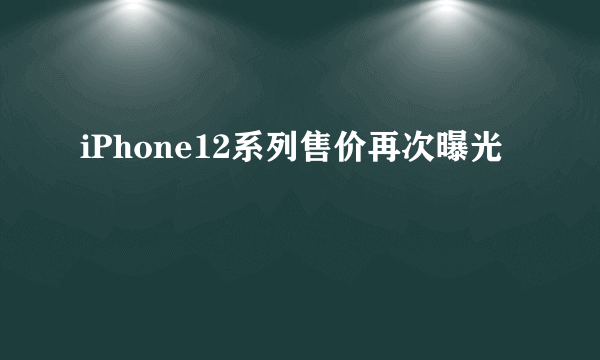 iPhone12系列售价再次曝光