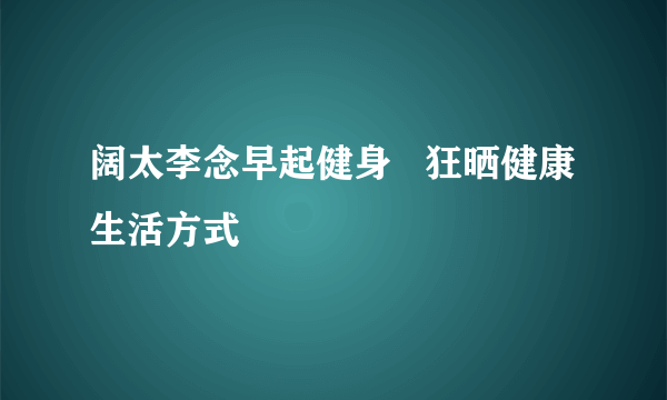 阔太李念早起健身   狂晒健康生活方式