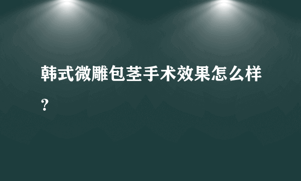 韩式微雕包茎手术效果怎么样？