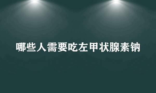 哪些人需要吃左甲状腺素钠