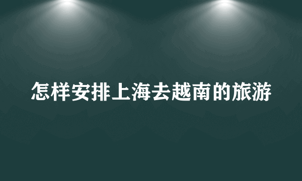 怎样安排上海去越南的旅游