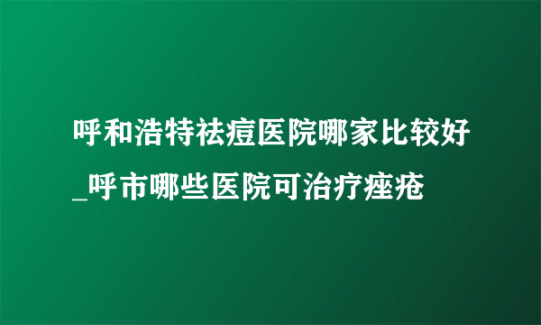 呼和浩特祛痘医院哪家比较好_呼市哪些医院可治疗痤疮