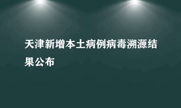 天津新增本土病例病毒溯源结果公布