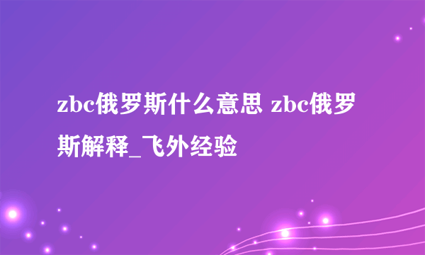 zbc俄罗斯什么意思 zbc俄罗斯解释_飞外经验