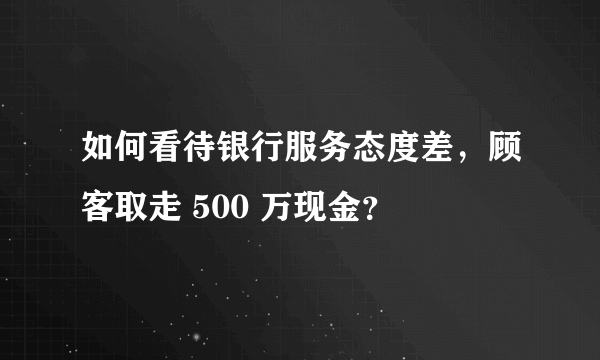 如何看待银行服务态度差，顾客取走 500 万现金？