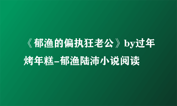 《郁渔的偏执狂老公》by过年烤年糕-郁渔陆沛小说阅读