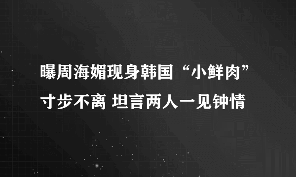 曝周海媚现身韩国“小鲜肉”寸步不离 坦言两人一见钟情