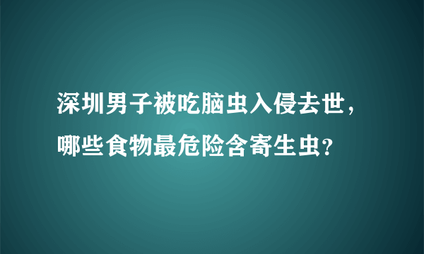 深圳男子被吃脑虫入侵去世，哪些食物最危险含寄生虫？