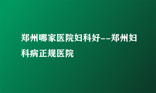 郑州哪家医院妇科好--郑州妇科病正规医院