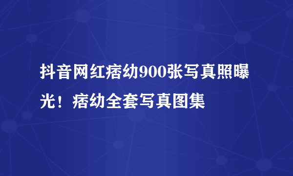 抖音网红痞幼900张写真照曝光！痞幼全套写真图集