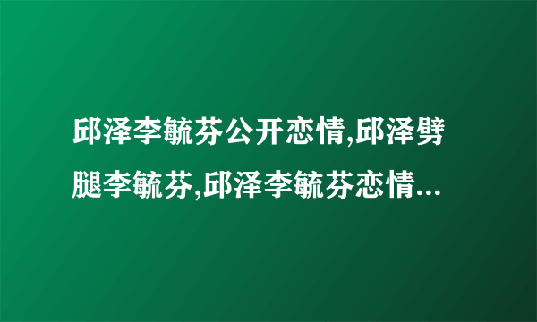 邱泽李毓芬公开恋情,邱泽劈腿李毓芬,邱泽李毓芬恋情被曝光-飞外