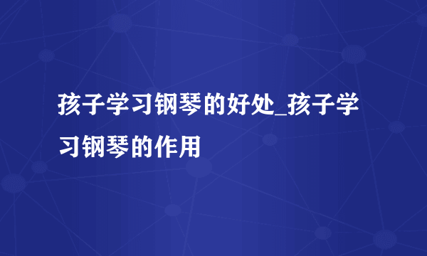 孩子学习钢琴的好处_孩子学习钢琴的作用