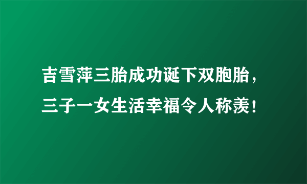 吉雪萍三胎成功诞下双胞胎，三子一女生活幸福令人称羡！