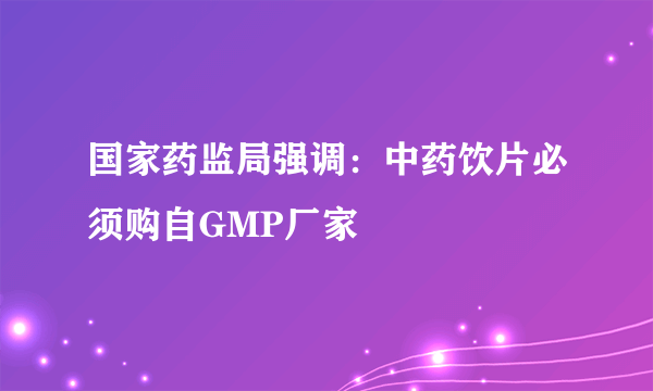 国家药监局强调：中药饮片必须购自GMP厂家