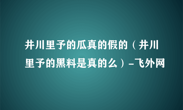 井川里予的瓜真的假的（井川里予的黑料是真的么）-飞外网