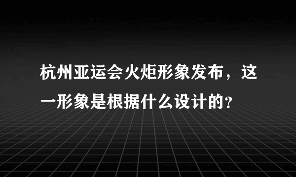 杭州亚运会火炬形象发布，这一形象是根据什么设计的？