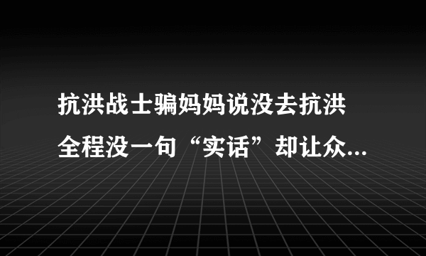 抗洪战士骗妈妈说没去抗洪 全程没一句“实话”却让众人感动不已