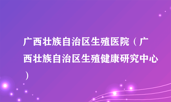 广西壮族自治区生殖医院（广西壮族自治区生殖健康研究中心）