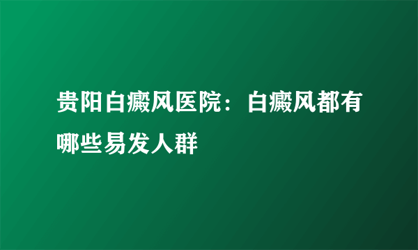 贵阳白癜风医院：白癜风都有哪些易发人群