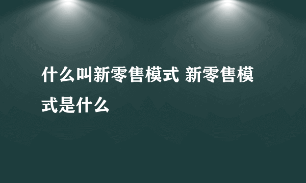 什么叫新零售模式 新零售模式是什么