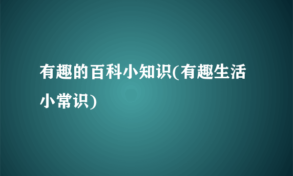 有趣的百科小知识(有趣生活小常识)